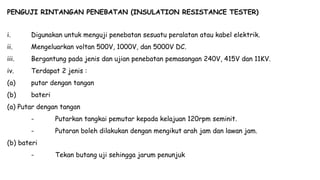 PENGUJI RINTANGAN PENEBATAN (INSULATION RESISTANCE TESTER)
i. Digunakan untuk menguji penebatan sesuatu peralatan atau kabel elektrik.
ii. Mengeluarkan voltan 500V, 1000V, dan 5000V DC.
iii. Bergantung pada jenis dan ujian penebatan pemasangan 240V, 415V dan 11KV.
iv. Terdapat 2 jenis :
(a) putar dengan tangan
(b) bateri
(a) Putar dengan tangan
- Putarkan tangkai pemutar kepada kelajuan 120rpm seminit.
- Putaran boleh dilakukan dengan mengikut arah jam dan lawan jam.
(b) bateri
- Tekan butang uji sehingga jarum penunjuk
 