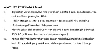 ALAT UJI RINTANGAN BUMI
i. Digunakan untuk mengukur nilai rintangan elektrod bumi pemasangan atau
elektrod bumi penangkap kilat.
ii. Nilai rintangan elektrod bumi mestilah tidak melebihi nilai maksima
( 1 ohm) yang dibenarkan oleh peraturan.
iii. Alat ini juga boleh mengukur voltan elektrod bumi pemasangan sehingga
30 V AC (voltan aruhan dari sistem pemasangan )
iv. Voltan elektrod bumi yang tinggi adalah merbahaya mungkin disebabkan
oleh alat elektrik yang rosak atau sistem pembumian itu sendiri yang
rosak.
 