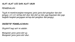ALAT-ALAT UJI DAN ALAT UKUR
PENGENALAN
Tajuk ini membincangkan mengenai jenis-jenis alat pengukur dan alat
penguji, ciri-ciri setiap alat ukur dan alat uji dan juga kegunaan dan juga
langkah-langkah penjagaan setiap alat pengukur dan penguji.
OBJEKTIF PEMBELAJARAN:
Objektif bagi unit ini adalah:
Mengenali jenis-jenis alat uji.
Mengenali jenis-jenis alat ukur.
 