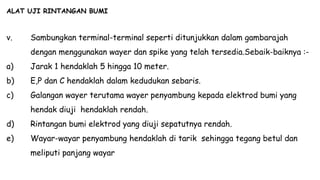 ALAT UJI RINTANGAN BUMI
v. Sambungkan terminal-terminal seperti ditunjukkan dalam gambarajah
dengan menggunakan wayer dan spike yang telah tersedia.Sebaik-baiknya :-
a) Jarak 1 hendaklah 5 hingga 10 meter.
b) E,P dan C hendaklah dalam kedudukan sebaris.
c) Galangan wayer terutama wayer penyambung kepada elektrod bumi yang
hendak diuji hendaklah rendah.
d) Rintangan bumi elektrod yang diuji sepatutnya rendah.
e) Wayar-wayar penyambung hendaklah di tarik sehingga tegang betul dan
meliputi panjang wayar
 