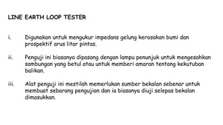 LINE EARTH LOOP TESTER
i. Digunakan untuk mengukur impedans gelung kerosakan bumi dan
prospektif arus litar pintas.
ii. Penguji ini biasanya dipasang dengan lampu penunjuk untuk mengesahkan
sambungan yang betul atau untuk memberi amaran tentang kekutuban
balikan.
iii. Alat penguji ini mestilah memerlukan sumber bekalan sebenar untuk
membuat sebarang pengujian dan ia biasanya diuji selepas bekalan
dimasukkan.
 