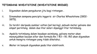 TETIMBANG WHEATSTONE (WHEATSTONE BRIDGE)
i. Digunakan dalam pengukuran jitu bagi rintangan .
ii. Dinamakan sempena pencipta inggeris sir Charles Wheatstone (1802-
1875).
iii. Ia terdiri daripada sumber voltan (sel kering) ,sebuah meter galvano dan
empat perintang dalam dua litar selari dipanggil litar tetimbang.
iv. Apabila tetimbang dalam keadaan seimbang, galvano meter akan
menunjukkan bacaan sifar dan formula Rx / R3 = R1 /R2 akan digunakan
untuk mengira rintangan yang tidak diketahui.
v. Meter ini banyak digunakan pada litar elektronik.
 