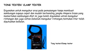 TONG TESTER/ CLAMP TESTER
Digunakan untuk mengukur arus pada pemasangan tanpa membuat
sambungan supaya cepat dan mudah berbanding jangka Ampere biasa yang
memerlukan sambungan.Alat ini juga boleh digunakan untuk mengukur
rintangan dan juga voltan.Sebelum mengukur rintangan,tentukan litar telah
diputuskan bekalan.
Tong tester/Clamp tester
 