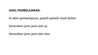 HASIL PEMBELAJARAN:
Di akhir pembelajaran, pelatih-pelatih mesti boleh:
Senaraikan jenis-jenis alat uji.
Senaraikan jenis-jenis alat ukur.
 