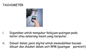TACHOMETER
i. Digunakan untuk mengukur kelajuan pusingan pada
motor atau sebarang mesin yang berputar.
ii. Dibuat dalam jenis digital untuk memudahkan bacaan
dibuat dan disukat dalam unit RPM (pusingan perminit)
 