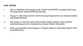 RCCB TESTER
i. Alat ini digunakan untuk menguji masa diambil untuk RCCB trip supaya beban yang
dilindungi sesuai dengan RCCB yang dipasang.
ii. Penguji ini ialah sebuah peranti elektronik yang mengeluarkan arus daripada bekalan
bagi pengendaliannya.
iii. Alat penguji ini mestilah memerlukan sumber bekalan sebenar untuk membuat
sebarang pengujian dan ia biasanya diuji selepas bekalan dimasukkan.
iv. Boleh juga digunakan untuk mengukur rintangan lingkaran rosak kebumi.(Earth Fault
Loop Resistance).
 