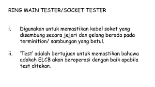 RING MAIN TESTER/SOCKET TESTER
i. Digunakan untuk memastikan kabel soket yang
disambung secara jejari dan gelang berada pada
terminition/ sambungan yang betul.
ii. ‘Test’ adalah bertujuan untuk memastikan bahawa
adakah ELCB akan beroperasi dengan baik apabila
test ditekan.
 