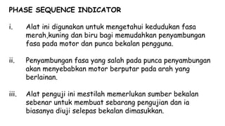 PHASE SEQUENCE INDICATOR
i. Alat ini digunakan untuk mengetahui kedudukan fasa
merah,kuning dan biru bagi memudahkan penyambungan
fasa pada motor dan punca bekalan pengguna.
ii. Penyambungan fasa yang salah pada punca penyambungan
akan menyebabkan motor berputar pada arah yang
berlainan.
iii. Alat penguji ini mestilah memerlukan sumber bekalan
sebenar untuk membuat sebarang pengujian dan ia
biasanya diuji selepas bekalan dimasukkan.
 