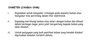 OHMETER (JANGKA OHM)
i. Digunakan untuk mengukur rintangan pada sesuatu beban atau
mengukur nilai perintang dalam litar elektronik.
ii. Dipasang merintangi beban atau selari dengan beban dan dibuat
dalam berbagai-bagai jenis julat bergantung kepada beban yang
akan disukat.
iii. Untuk penjagaan yang baik pastikan beban yang hendak disukat
diputuskan bekalan terlebih dahulu.
 