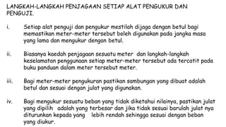 LANGKAH-LANGKAH PENJAGAAN SETIAP ALAT PENGUKUR DAN
PENGUJI.
i. Setiap alat penguji dan pengukur mestilah dijaga dengan betul bagi
memastikan meter-meter tersebut boleh digunakan pada jangka masa
yang lama dan mengukur dengan betul.
ii. Biasanya kaedah penjagaan sesuatu meter dan langkah-langkah
keselamatan penggunaan setiap meter-meter tersebut ada tercatit pada
buku panduan dalam meter tersebut meter.
iii. Bagi meter-meter pengukuran pastikan sambungan yang dibuat adalah
betul dan sesuai dengan julat yang digunakan.
iv. Bagi mengukur sesuatu beban yang tidak diketahui nilainya, pastikan julat
yang dipilih adalah yang terbesar dan jika tidak sesuai barulah julat nya
diturunkan kepada yang lebih rendah sehingga sesuai dengan beban
yang diukur.
 