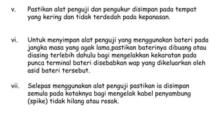 v. Pastikan alat penguji dan pengukur disimpan pada tempat
yang kering dan tidak terdedah pada kepanasan.
vi. Untuk menyimpan alat penguji yang menggunakan bateri pada
jangka masa yang agak lama,pastikan baterinya dibuang atau
diasing terlebih dahulu bagi mengelakkan kekaratan pada
punca terminal bateri disebabkan wap yang dikeluarkan oleh
asid bateri tersebut.
vii. Selepas menggunakan alat penguji pastikan ia disimpan
semula pada kotaknya bagi mengelak kabel penyambung
(spike) tidak hilang atau rosak.
 