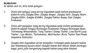 RUMUSAN
Di dalam unit ini, kita telah pelajari:
1. Jenis alat penguji yang sering digunakan pada sistem pendawaian
elektrik iaitu Jangka 0hm, Jangka Amper, Jangka Volt, Jangka Watt,
Jangka KWH, Jangka KVARH, Jangka Faktor Kuasa, Dan Jangka
Frekuansi.
2. Jenis alat pengukur yang sering digunakan pada sistem pendawaian
elektrik adalah Penguji Rintangan Penebatan, Penguji Rintangan Bumi,
Tetimbang Wheatstone, Tong Tester/ Clamp Tester, Line Earth Loop
Tester , Lux Meter, Tachometer, Multimeter, Rccb Tester Dan Phase
Sequence Indicator.
3. Jangka ohm digunakan untuk mengukur rintangan pada sesuatu beban
dan disambung secara selari dengan beban dan dibuat dalam berbagai-
bagai jenis julat bergantung kepada beban yang akan disukat.
 