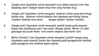 4. Jangka arus digunakan untuk menyukat arus dalam sesuatu litar dan
dipasang sesiri dengan beban atau litar yang hendak diuji.
5. Jangka volt digunakan untuk mengukur kadaran voltan yang merintangi
beban atau kadaran voltan bekalan dan dipasang merintangi beban
/sumber bekalan atau selari dengan beban/ sumber bekalan.
6. Jangka watt digunakan untuk menyukat jumlah kuasa pada sesuatu
beban dan disambung sesiri dan selari dengan beban. Meter ini ialah
gabungan dua buah meter iaitu meter ampere dan meter volt.
7. Meter Kilowatt Jam digunakan untuk mengukur jumlah tenaga yang
digunakan pada sesuatu beban dan dipasang pada pengambilan bekalan
pada pengguna atau didalam papan agihan.
 