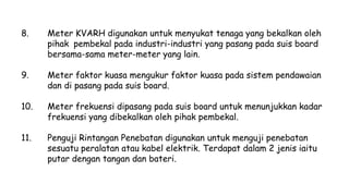 8. Meter KVARH digunakan untuk menyukat tenaga yang bekalkan oleh
pihak pembekal pada industri-industri yang pasang pada suis board
bersama-sama meter-meter yang lain.
9. Meter faktor kuasa mengukur faktor kuasa pada sistem pendawaian
dan di pasang pada suis board.
10. Meter frekuensi dipasang pada suis board untuk menunjukkan kadar
frekuensi yang dibekalkan oleh pihak pembekal.
11. Penguji Rintangan Penebatan digunakan untuk menguji penebatan
sesuatu peralatan atau kabel elektrik. Terdapat dalam 2 jenis iaitu
putar dengan tangan dan bateri.
 