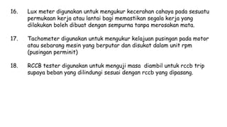 16. Lux meter digunakan untuk mengukur kecerahan cahaya pada sesuatu
permukaan kerja atau lantai bagi memastikan segala kerja yang
dilakukan boleh dibuat dengan sempurna tanpa merosakan mata.
17. Tachometer digunakan untuk mengukur kelajuan pusingan pada motor
atau sebarang mesin yang berputar dan disukat dalam unit rpm
(pusingan perminit)
18. RCCB tester digunakan untuk menguji masa diambil untuk rccb trip
supaya beban yang dilindungi sesuai dengan rccb yang dipasang.
 