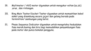 19. Multimeter / AVO meter digunakan untuk mengukur voltan (ac,dc)
,arus , dan rintangan.
20. Ring Main Tester/Socket Tester digunakan untuk memastikan kabel
soket yang disambung secara jejari dan gelang berada pada
terminition/ sambungan yang betul.
21. Phase Sequence Indicator digunakan untuk mengetahui kedudukan
fasa merah,kuning dan biru bagi memudahkan penyambungan fasa
pada motor dan punca bekalan pengguna.
 