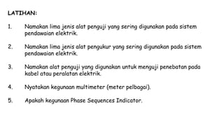 LATIHAN:
1. Namakan lima jenis alat penguji yang sering digunakan pada sistem
pendawaian elektrik.
2. Namakan lima jenis alat pengukur yang sering digunakan pada sistem
pendawaian elektrik.
3. Namakan alat penguji yang digunakan untuk menguji penebatan pada
kabel atau peralatan elektrik.
4. Nyatakan kegunaan multimeter (meter pelbagai).
5. Apakah kegunaan Phase Sequences Indicator.
 
