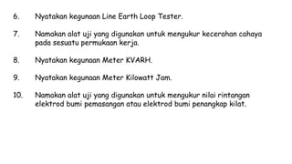 6. Nyatakan kegunaan Line Earth Loop Tester.
7. Namakan alat uji yang digunakan untuk mengukur kecerahan cahaya
pada sesuatu permukaan kerja.
8. Nyatakan kegunaan Meter KVARH.
9. Nyatakan kegunaan Meter Kilowatt Jam.
10. Namakan alat uji yang digunakan untuk mengukur nilai rintangan
elektrod bumi pemasangan atau elektrod bumi penangkap kilat.
 