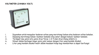 VOLTMETER (JANGKA VOLT)
i. Digunakan untuk mengukur kadaran voltan yang merintangi beban atau kadaran voltan bekalan.
ii. Dipasang merintangi beban /sumber bekalan atau selari dengan beban/ sumber bekalan.
iii. Terdapat dua jenis iaitu jenis Arus Terus ( A.T) dan Arus Ulang-alik(A.U.).
iv. Dibuat dalam berbagai-bagai jenis julat sesuai dengan litar yang hendak disukat.
v. Litar yang hendak disukat mesti dalam keadaan hidup bagi memastikan ia dapat berfungsi
 