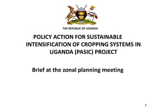 THE REPUBLIC OF UGANDA
POLICY ACTION FOR SUSTAINABLE
INTENSIFICATION OF CROPPING SYSTEMS IN
UGANDA (PASIC) PROJECT
Brief at the zonal planning meeting
1
 