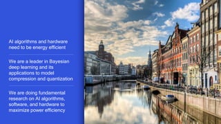 19
AI algorithms and hardware
need to be energy efficient
We are a leader in Bayesian
deep learning and its
applications to model
compression and quantization
We are doing fundamental
research on AI algorithms,
software, and hardware to
maximize power efficiency
 