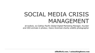 SOCIAL MEDIA CRISIS
        MANAGEMENT
  ali bullock, ex-Cathay Pacific Global Digital Marketing Manager, founder
and CEO animals in photos / Asia’s foremost charity wildlife photographer




                                   alibullock.com / animalsinphotos.com
 