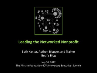 Leading the Networked Nonprofit

     Beth Kanter, Author, Blogger, and Trainer
                   Beth’s Blog

                       July 30, 2012
The Allstate Foundation 60th Anniversary Executive Summit
 