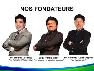 Dr. Eduardo Cabantog
“Le Président Visionnaire”
NOS FONDATEURS
Engr. Francis Miguel
“Le Mentor de tous les Mentors”
Mr. Raymond “John” Asperin
“Mr Excitement””
 