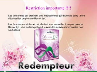 Restriction importante !!!!
Les personnes qui prennent des medicaments qui diluent le sang , sont
déconseiller de prendre Restor Lyf.
Les femmes enceintes et qui allaitent sont conseiller à ne pas prendre
Restor Lyf , due au fait qu’il peut y avoir des activités hormonales non
souhaitées .
 