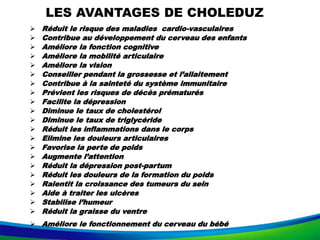 LES AVANTAGES DE CHOLEDUZ
 Réduit le risque des maladies cardio-vasculaires
 Contribue au développement du cerveau des enfants
 Améliore la fonction cognitive
 Améliore la mobilité articulaire
 Améliore la vision
 Conseiller pendant la grossesse et l’allaitement
 Contribue à la sainteté du système immunitaire
 Prévient les risques de décès prématurés
 Facilite la dépression
 Diminue le taux de cholestérol
 Diminue le taux de triglycéride
 Réduit les inflammations dans le corps
 Elimine les douleurs articulaires
 Favorise la perte de poids
 Augmente l’attention
 Réduit la dépression post-partum
 Réduit les douleurs de la formation du poids
 Ralentit la croissance des tumeurs du sein
 Aide à traiter les ulcères
 Stabilise l’humeur
 Réduit la graisse du ventre
 Améliore le fonctionnement du cerveau du bébé
 