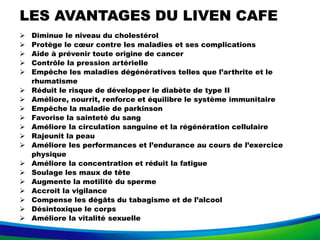 LES AVANTAGES DU LIVEN CAFE
 Diminue le niveau du cholestérol
 Protège le cœur contre les maladies et ses complications
 Aide à prévenir toute origine de cancer
 Contrôle la pression artérielle
 Empêche les maladies dégénératives telles que l’arthrite et le
rhumatisme
 Réduit le risque de développer le diabète de type II
 Améliore, nourrit, renforce et équilibre le système immunitaire
 Empêche la maladie de parkinson
 Favorise la sainteté du sang
 Améliore la circulation sanguine et la régénération cellulaire
 Rajeunit la peau
 Améliore les performances et l’endurance au cours de l’exercice
physique
 Améliore la concentration et réduit la fatigue
 Soulage les maux de tête
 Augmente la motilité du sperme
 Accroit la vigilance
 Compense les dégâts du tabagisme et de l’alcool
 Désintoxique le corps
 Améliore la vitalité sexuelle
 