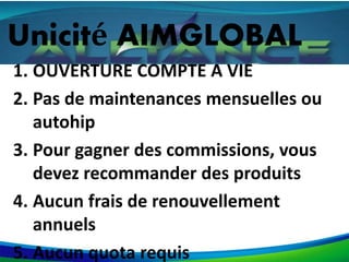 Unicité AIMGLOBAL
1. OUVERTURE COMPTE A VIE
2. Pas de maintenances mensuelles ou
autohip
3. Pour gagner des commissions, vous
devez recommander des produits
4. Aucun frais de renouvellement
annuels
5. Aucun quota requis
 