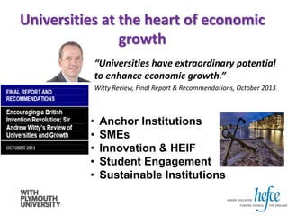 • Anchor Institutions
• SMEs
• Innovation & HEIF
• Student Engagement
• Sustainable Institutions
Universities at the heart of economic
growth
“Universities have extraordinary potential
to enhance economic growth.”
Witty Review, Final Report & Recommendations, October 2013
 
