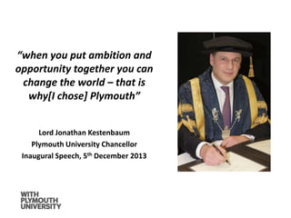 “when you put ambition and
opportunity together you can
change the world – that is
why[I chose] Plymouth”
Lord Jonathan Kestenbaum
Plymouth University Chancellor
Inaugural Speech, 5th December 2013
 