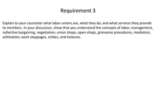 Explain to your counselor what labor unions are, what they do, and what services they provide
to members. In your discussion, show that you understand the concepts of labor, management,
collective bargaining, negotiation, union shops, open shops, grievance procedures, mediation,
arbitration, work stoppages, strikes, and lockouts.
Requirement 3
 