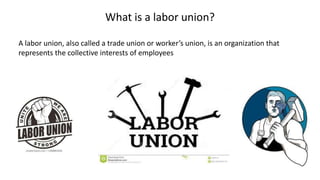 What is a labor union?
A labor union, also called a trade union or worker’s union, is an organization that
represents the collective interests of employees
 