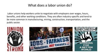 What does a labor union do?
Labor unions help workers unite to negotiate with employers over wages, hours,
benefits, and other working conditions. They are often industry-specific and tend to
be more common in manufacturing, mining, construction, transportation, and the
public sector.
 