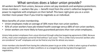What services does a labor union provide?
All workers benefit from unions, because unions set pay standards and workplace protections.
Union members — workers like you — benefit most from the union's collective bargaining
power to negotiate with employers on their behalf. This basic right gives you as a union
member more power than if you tried to negotiate as an individual.
More benefits of union membership.
• Union employees make an average of 30% more than non-union workers.
• 92% of union workers have job-related health coverage versus 68% of non-union workers.
• Union workers are more likely to have guaranteed pensions than non-union employees.
Unions help protect employees from unjust dismissal through collective bargaining agreements (CBA). Because
of this, most union employees cannot be fired without "just cause." This is unlike many nonunion workers who
are considered "at-will" employees and can be fired at any time for almost any reason.
Union members also benefit from having the collective power to go on strike. A strike is when a group of workers
stops working either in protest of labor conditions or as a bargaining tool during labor/management
negotiations.
 