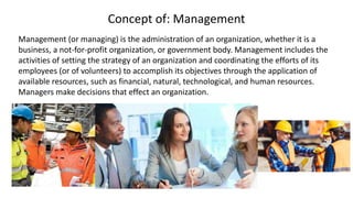 Concept of: Management
Management (or managing) is the administration of an organization, whether it is a
business, a not-for-profit organization, or government body. Management includes the
activities of setting the strategy of an organization and coordinating the efforts of its
employees (or of volunteers) to accomplish its objectives through the application of
available resources, such as financial, natural, technological, and human resources.
Managers make decisions that effect an organization.
 