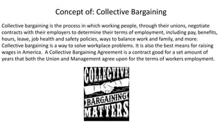 Concept of: Collective Bargaining
Collective bargaining is the process in which working people, through their unions, negotiate
contracts with their employers to determine their terms of employment, including pay, benefits,
hours, leave, job health and safety policies, ways to balance work and family, and more.
Collective bargaining is a way to solve workplace problems. It is also the best means for raising
wages in America. A Collective Bargaining Agreement is a contract good for a set amount of
years that both the Union and Management agree upon for the terms of workers employment.
 