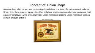 Concept of: Union Shops
A union shop, also known as a post-entry closed shop, is a form of a union security clause.
Under this, the employer agrees to either only hire labor union members or to require that
any new employees who are not already union members become union members within a
certain amount of time
 