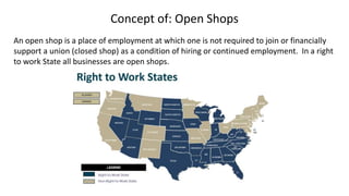Concept of: Open Shops
An open shop is a place of employment at which one is not required to join or financially
support a union (closed shop) as a condition of hiring or continued employment. In a right
to work State all businesses are open shops.
 