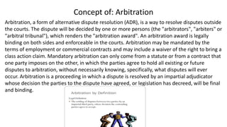 Concept of: Arbitration
Arbitration, a form of alternative dispute resolution (ADR), is a way to resolve disputes outside
the courts. The dispute will be decided by one or more persons (the "arbitrators", "arbiters" or
"arbitral tribunal"), which renders the "arbitration award". An arbitration award is legally
binding on both sides and enforceable in the courts. Arbitration may be mandated by the
terms of employment or commercial contracts and may include a waiver of the right to bring a
class action claim. Mandatory arbitration can only come from a statute or from a contract that
one party imposes on the other, in which the parties agree to hold all existing or future
disputes to arbitration, without necessarily knowing, specifically, what disputes will ever
occur. Arbitration is a proceeding in which a dispute is resolved by an impartial adjudicator
whose decision the parties to the dispute have agreed, or legislation has decreed, will be final
and binding.
 