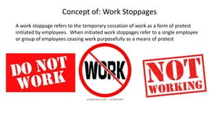 Concept of: Work Stoppages
A work stoppage refers to the temporary cessation of work as a form of protest
initiated by employees. When initiated work stoppages refer to a single employee
or group of employees ceasing work purposefully as a means of protest
 