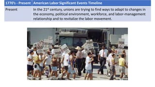 1770’s - Present American Labor Significant Events Timeline
Present In the 21st century, unions are trying to find ways to adapt to changes in
the economy, political environment, workforce, and labor-management
relationship and to revitalize the labor movement.
 
