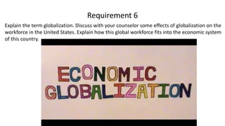 Explain the term globalization. Discuss with your counselor some effects of globalization on the
workforce in the United States. Explain how this global workforce fits into the economic system
of this country.
Requirement 6
 