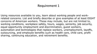 Using resources available to you, learn about working people and work-
related concerns. List and briefly describe or give examples of at least EIGHT
concerns of American workers. These may include, but are not limited to,
working conditions, workplace safety, hours, wages, seniority, job security,
equal opportunity employment and discrimination, guest workers,
automation and technologies that replace workers, unemployment, layoffs,
outsourcing, and employee benefits such as health care, child care, profit
sharing, continuing education, and retirement benefits.
Requirement 1
 
