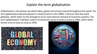 Explain the term globalization
Globalization is the process by which ideas, goods and services spread throughout the world. The
term globalization became popular in social science in the 1990s. It derives from the word
globalize, which refers to the emergence of an international network of economic systems. The
term 'globalization' had been used in its economic sense at least as early as 1981, and in other
senses since at least as early as 1944.
 