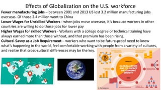 Effects of Globalization on the U.S. workforce
Fewer manufacturing jobs – between 2001 and 2013 US lost 3.2 million manufacturing jobs
overseas. Of those 2.4 million went to China
Lower Wages for Unskilled Workers - when jobs move overseas, it’s because workers in other
countries are willing to do those jobs for lower pay
Higher Wages for skilled Workers - Workers with a college degree or technical training have
always earned more than those without, and that premium has been rising.
Cultural Savvy as a Job Requirement - workers who want to be future-proof need to know
what’s happening in the world, feel comfortable working with people from a variety of cultures,
and realize that cross-cultural differences may be the key.
 