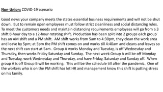 Non-Union: COVID-19 scenario
Good news your company meets the states essential business requirements and will not be shut
down. But to remain open employees must follow strict cleanliness and social distancing rules.
To meet the customers needs and maintain distancing requirements employees will go from a 3
shift 8-hour day to a 12-hour rotating shift. Production has been split into 2 groups each group
has an AM shift and a PM shift. AM shift works from 5am to 4:30pm, they clean the work area
and leave by 5pm; at 5pm the PM shift comes on and works till 4:40am and cleans and leaves so
the next shift can start at 5am. Group A works Monday and Tuesday, is off Wednesday and
Thursday, then works Friday Saturday and Sunday. The next week Group A will be off Monday
and Tuesday, work Wednesday and Thursday, and have Friday, Saturday and Sunday off. When
group A is off Group B will be working. This will be the schedule till after the pandemic. One of
the workers who is on the PM shift has let HR and management know this shift is putting stress
on his family.
 